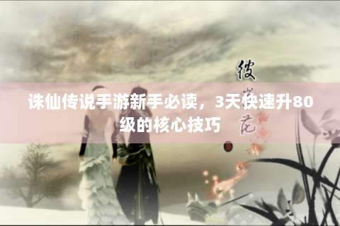 诛仙传说手游新手必读，3天快速升80级的核心技巧