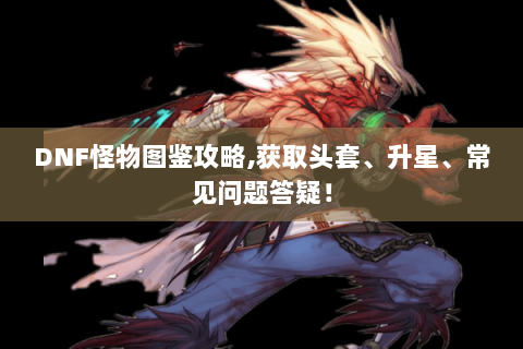 DNF怪物图鉴攻略,获取头套、升星、常见问题答疑！