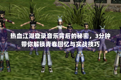 热血江湖登录音乐背后的秘密，3分钟带你解锁青春回忆与实战技巧
