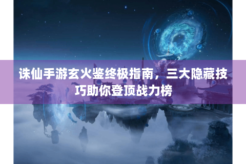 诛仙手游玄火鉴终极指南，三大隐藏技巧助你登顶战力榜