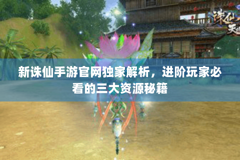新诛仙手游官网独家解析，进阶玩家必看的三大资源秘籍
