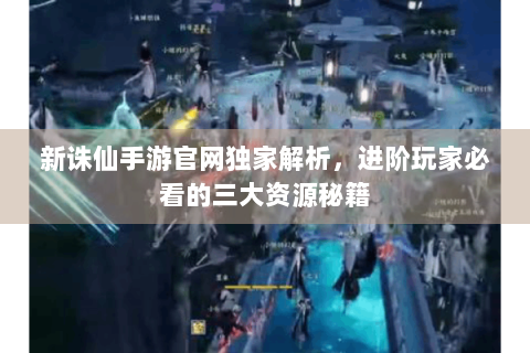新诛仙手游官网独家解析，进阶玩家必看的三大资源秘籍