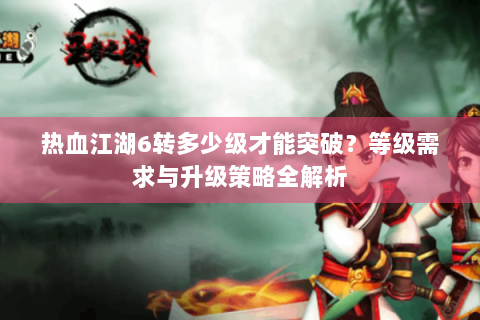 热血江湖6转多少级才能突破？等级需求与升级策略全解析