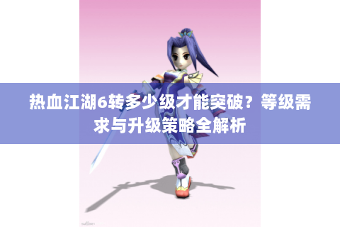 热血江湖6转多少级才能突破？等级需求与升级策略全解析