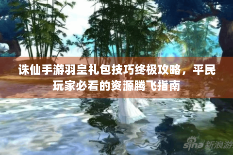 诛仙手游羽皇礼包技巧终极攻略，平民玩家必看的资源腾飞指南