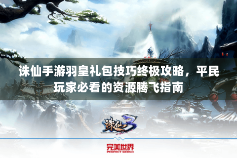 诛仙手游羽皇礼包技巧终极攻略，平民玩家必看的资源腾飞指南