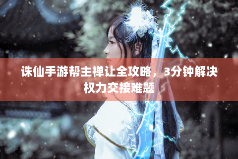诛仙手游帮主禅让全攻略，3分钟解决权力交接难题