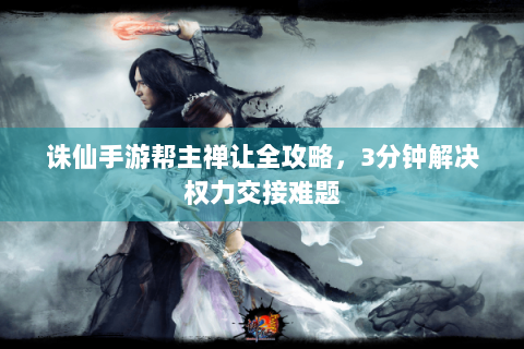 诛仙手游帮主禅让全攻略，3分钟解决权力交接难题