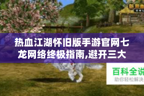 热血江湖怀旧版手游官网七龙网络终极指南,避开三大误区解锁隐藏福利