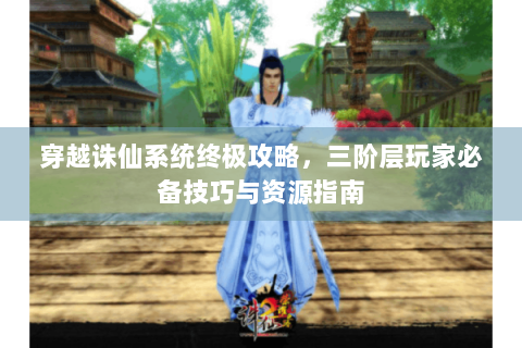 穿越诛仙系统终极攻略，三阶层玩家必备技巧与资源指南