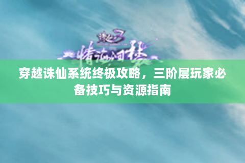 穿越诛仙系统终极攻略，三阶层玩家必备技巧与资源指南