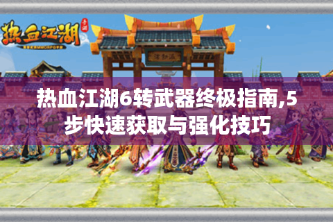 热血江湖6转武器终极指南,5步快速获取与强化技巧