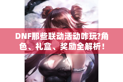 DNF那些联动活动咋玩?角色、礼盒、奖励全解析！