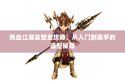 热血江湖发型全攻略，从入门到高手的造型秘籍