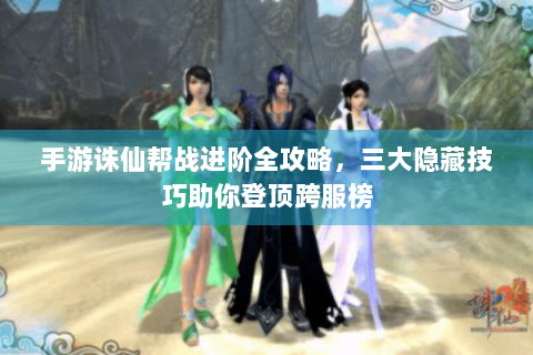 手游诛仙帮战进阶全攻略，三大隐藏技巧助你登顶跨服榜
