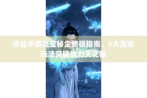 诛仙手游灵宝秘尘终极指南，5大高阶玩法突破战力天花板