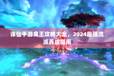 诛仙手游鬼王攻略大全，2024最强流派养成指南