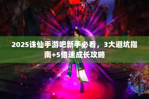 2025诛仙手游吧新手必看，3大避坑指南+5倍速成长攻略