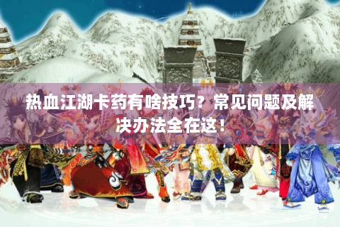 热血江湖卡药有啥技巧？常见问题及解决办法全在这！