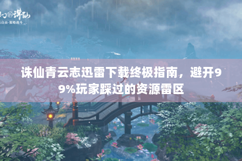 诛仙青云志迅雷下载终极指南，避开99%玩家踩过的资源雷区