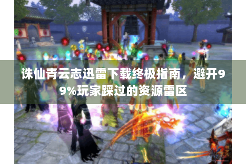 诛仙青云志迅雷下载终极指南，避开99%玩家踩过的资源雷区