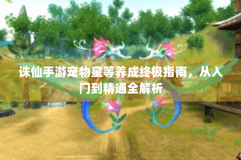 诛仙手游宠物星等养成终极指南，从入门到精通全解析