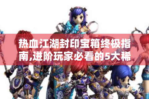 热血江湖封印宝箱终极指南,进阶玩家必看的5大稀缺资源攻略