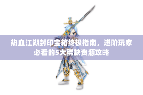 热血江湖封印宝箱终极指南，进阶玩家必看的5大稀缺资源攻略