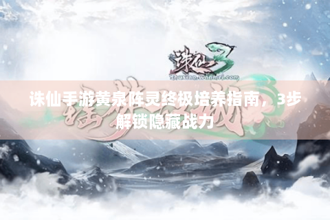 诛仙手游黄泉阵灵终极培养指南，3步解锁隐藏战力