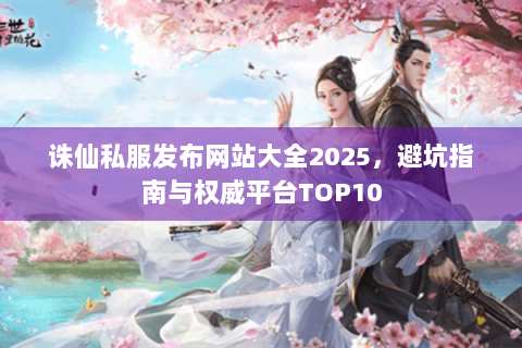 诛仙私服发布网站大全2025，避坑指南与权威平台TOP10
