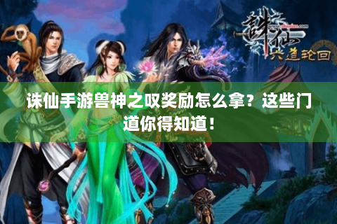诛仙手游兽神之叹奖励怎么拿？这些门道你得知道！