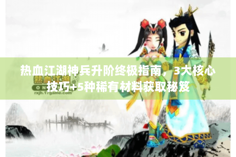 热血江湖神兵升阶终极指南，3大核心技巧+5种稀有材料获取秘笈