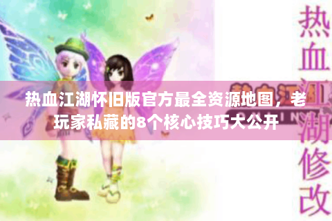 热血江湖怀旧版官方最全资源地图，老玩家私藏的8个核心技巧大公开
