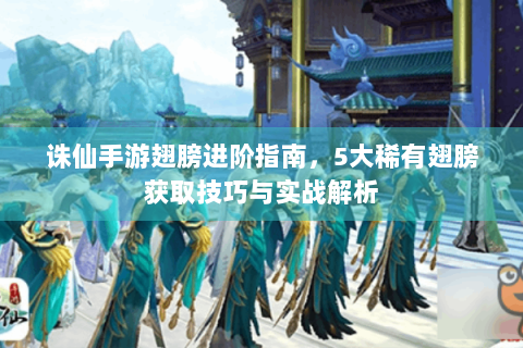 诛仙手游翅膀进阶指南，5大稀有翅膀获取技巧与实战解析
