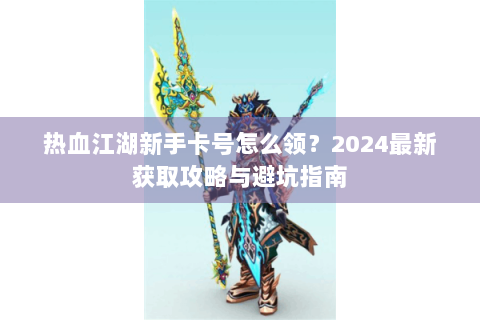 热血江湖新手卡号怎么领？2024最新获取攻略与避坑指南