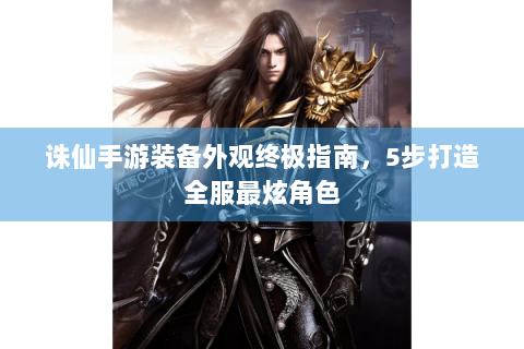 诛仙手游装备外观终极指南，5步打造全服最炫角色
