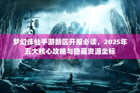 梦幻诛仙手游新区开服必读，2025年五大核心攻略与隐藏资源坐标