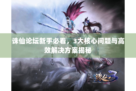 诛仙论坛新手必看，3大核心问题与高效解决方案揭秘