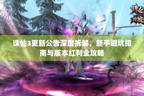 诛仙3更新公告深度拆解，新手避坑指南与版本红利全攻略