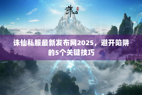诛仙私服最新发布网2025，避开陷阱的5个关键技巧