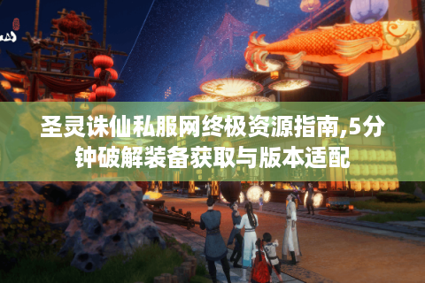 圣灵诛仙私服网终极资源指南,5分钟破解装备获取与版本适配