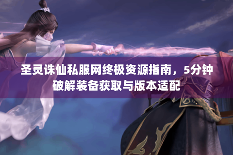 圣灵诛仙私服网终极资源指南，5分钟破解装备获取与版本适配