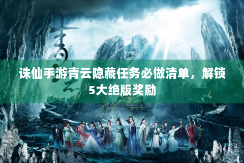诛仙手游青云隐藏任务必做清单，解锁5大绝版奖励