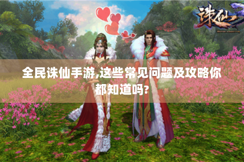 全民诛仙手游,这些常见问题及攻略你都知道吗?