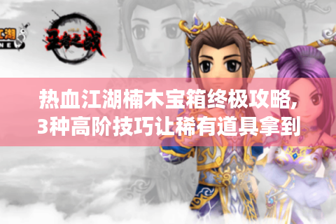 热血江湖楠木宝箱终极攻略,3种高阶技巧让稀有道具拿到手软