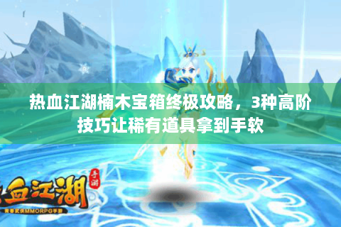 热血江湖楠木宝箱终极攻略，3种高阶技巧让稀有道具拿到手软