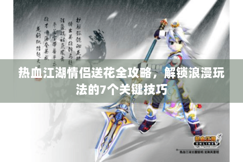 热血江湖情侣送花全攻略，解锁浪漫玩法的7个关键技巧