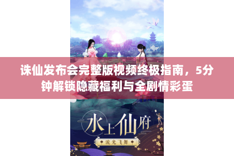 诛仙发布会完整版视频终极指南，5分钟解锁隐藏福利与全剧情彩蛋