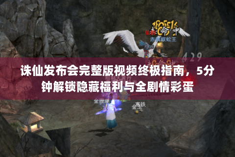 诛仙发布会完整版视频终极指南，5分钟解锁隐藏福利与全剧情彩蛋
