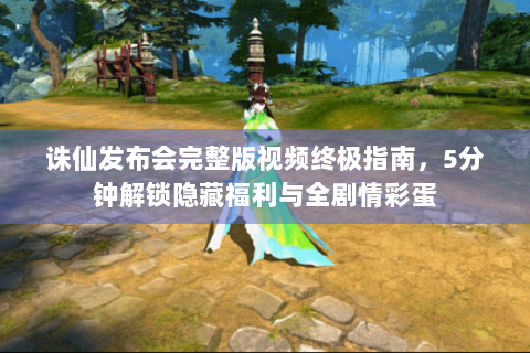 诛仙发布会完整版视频终极指南，5分钟解锁隐藏福利与全剧情彩蛋